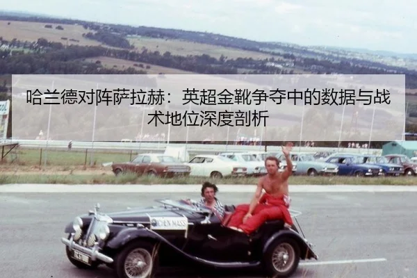 哈兰德对阵萨拉赫：英超金靴争夺中的数据与战术地位深度剖析