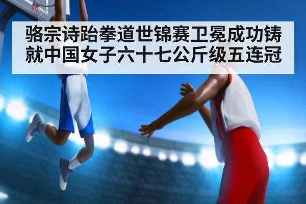 骆宗诗跆拳道世锦赛卫冕成功铸就中国女子六十七公斤级五连冠